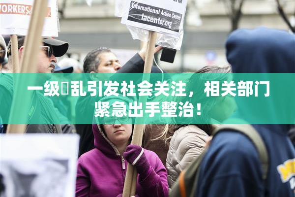 一级婬乱引发社会关注，相关部门紧急出手整治！