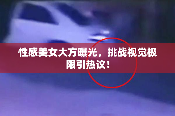 性感美女大方曝光，挑战视觉极限引热议！