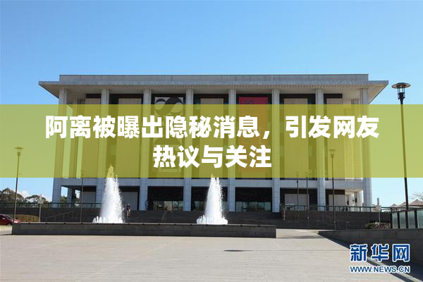 阿离被曝出隐秘消息，引发网友热议与关注