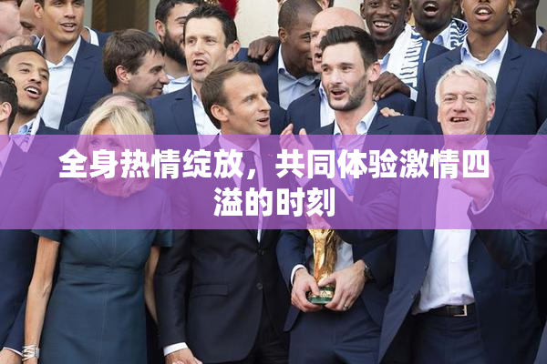 全身热情绽放，共同体验激情四溢的时刻