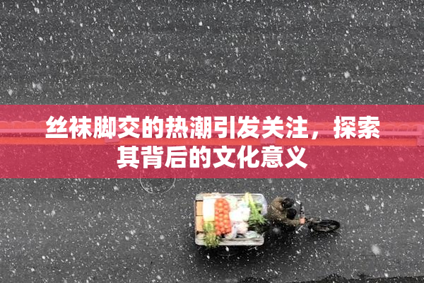 丝袜脚交的热潮引发关注，探索其背后的文化意义