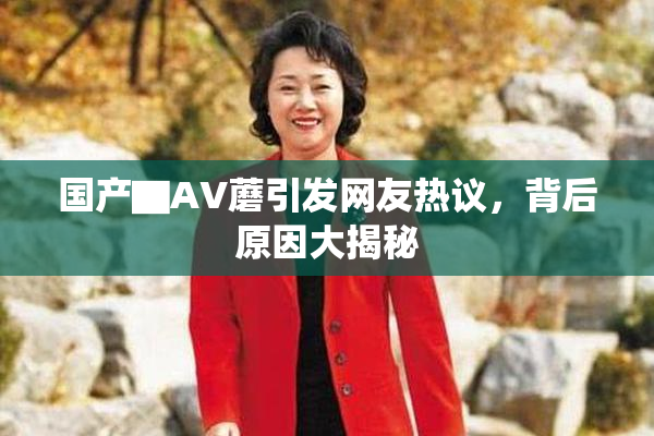 国产▇AV蘑引发网友热议，背后原因大揭秘