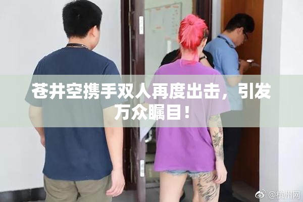 苍井空携手双人再度出击，引发万众瞩目！