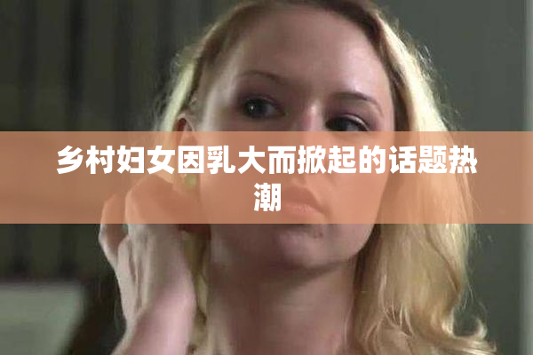 乡村妇女因乳大而掀起的话题热潮