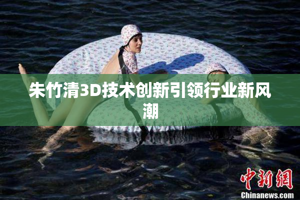朱竹清3D技术创新引领行业新风潮