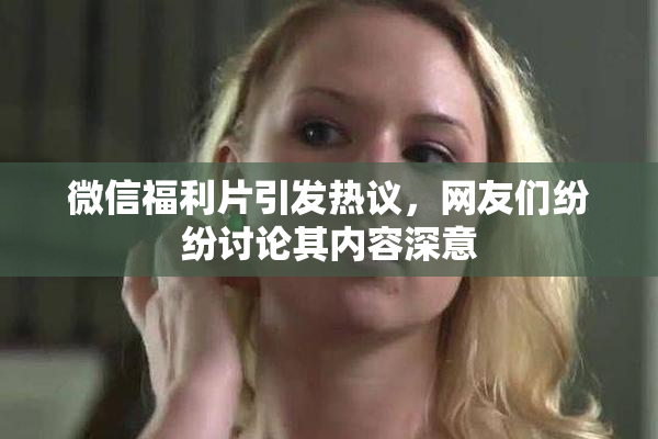 微信福利片引发热议，网友们纷纷讨论其内容深意