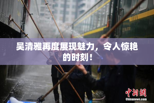 吴清雅再度展现魅力，令人惊艳的时刻！