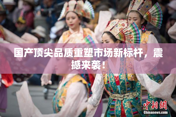 国产顶尖品质重塑市场新标杆，震撼来袭！