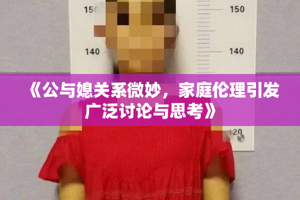 《公与媳关系微妙，家庭伦理引发广泛讨论与思考》
