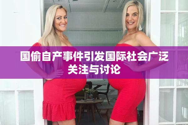 国偷自产事件引发国际社会广泛关注与讨论
