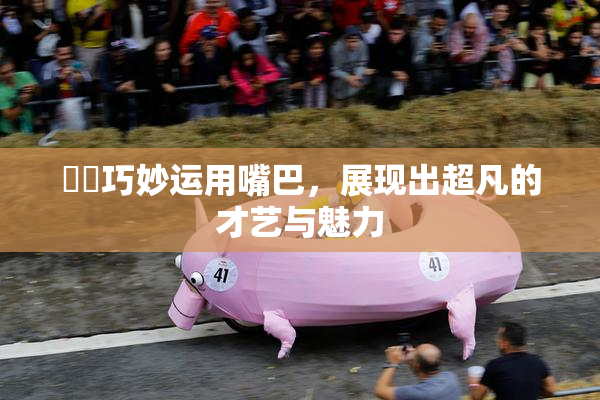 妺妺巧妙运用嘴巴，展现出超凡的才艺与魅力