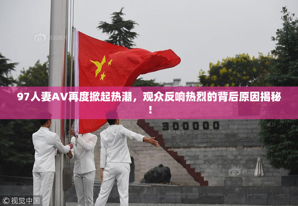 97人妻AV再度掀起热潮，观众反响热烈的背后原因揭秘！
