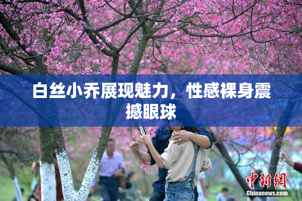 白丝小乔展现魅力，性感裸身震撼眼球