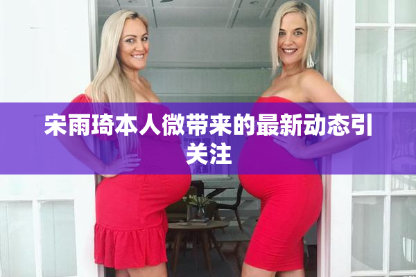 宋雨琦本人微带来的最新动态引关注
