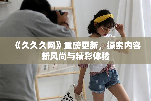 《久久久网》重磅更新，探索内容新风尚与精彩体验