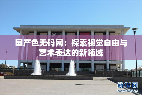 国产色无码网：探索视觉自由与艺术表达的新领域