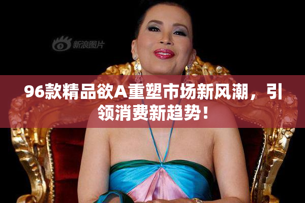 96款精品欲A重塑市场新风潮，引领消费新趋势！