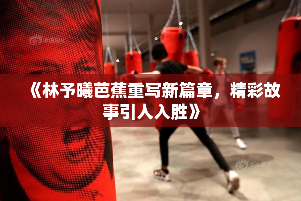 《林予曦芭蕉重写新篇章，精彩故事引人入胜》