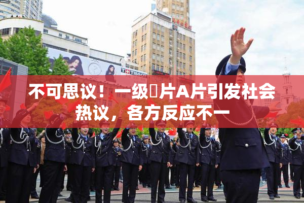 不可思议！一级婬片A片引发社会热议，各方反应不一
