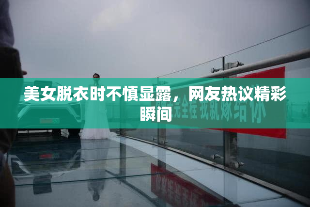 美女脱衣时不慎显露，网友热议精彩瞬间