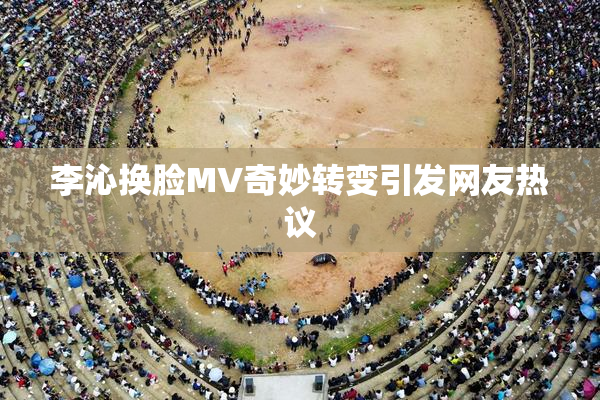 李沁换脸MV奇妙转变引发网友热议