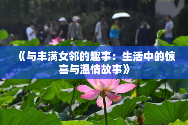 《与丰满女邻的趣事：生活中的惊喜与温情故事》