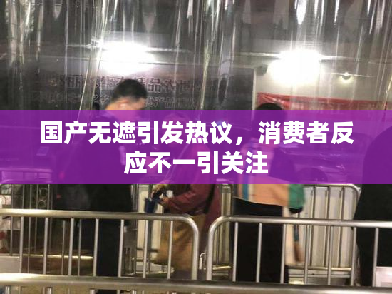 国产无遮引发热议，消费者反应不一引关注