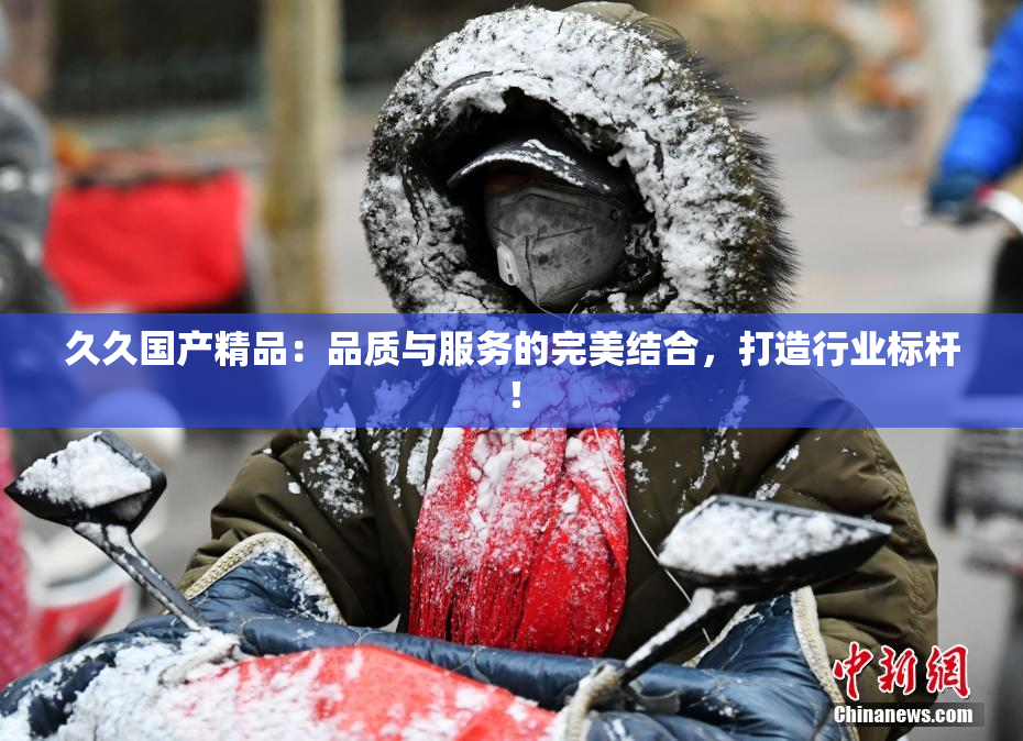 久久国产精品：品质与服务的完美结合，打造行业标杆！