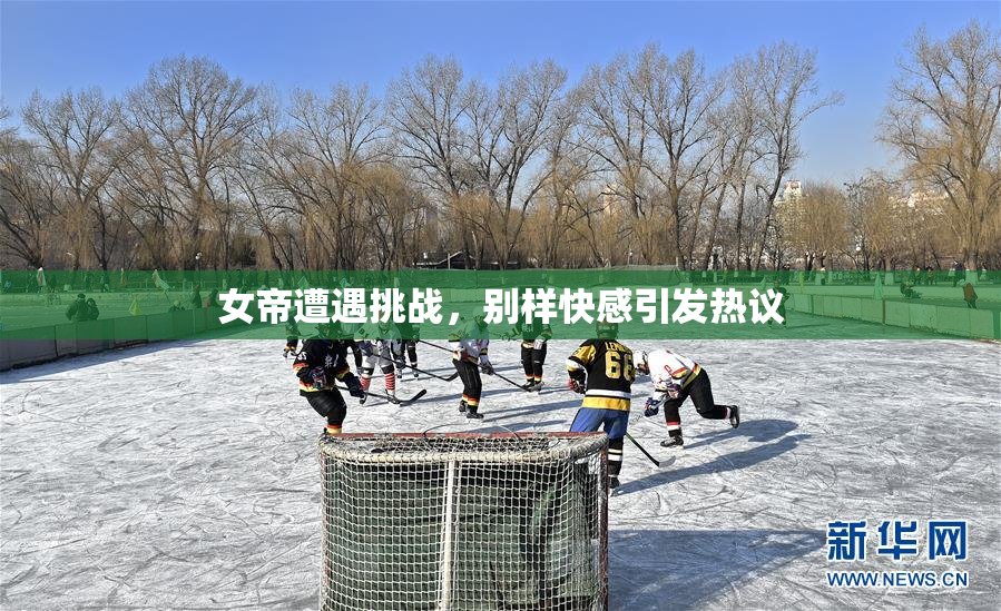 女帝遭遇挑战，别样快感引发热议
