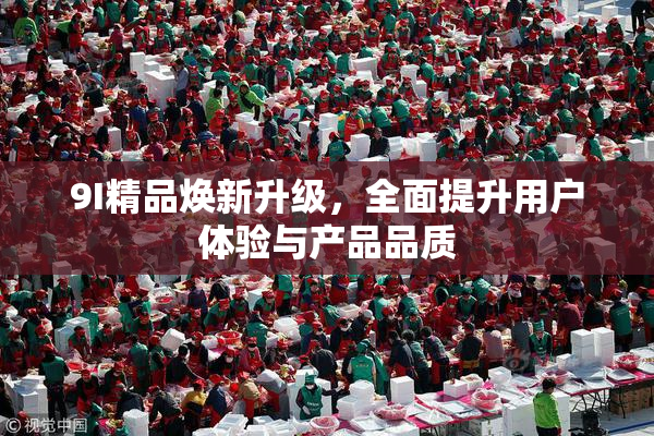 9I精品焕新升级，全面提升用户体验与产品品质