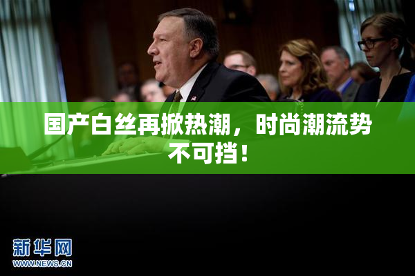 国产白丝再掀热潮，时尚潮流势不可挡！