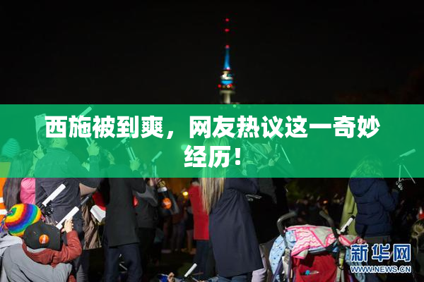 西施被到爽，网友热议这一奇妙经历！