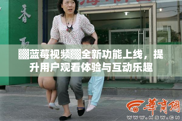 ▓蓝莓视频▓全新功能上线，提升用户观看体验与互动乐趣