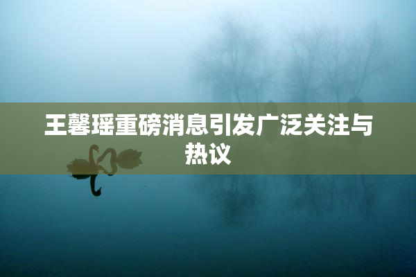 王馨瑶重磅消息引发广泛关注与热议