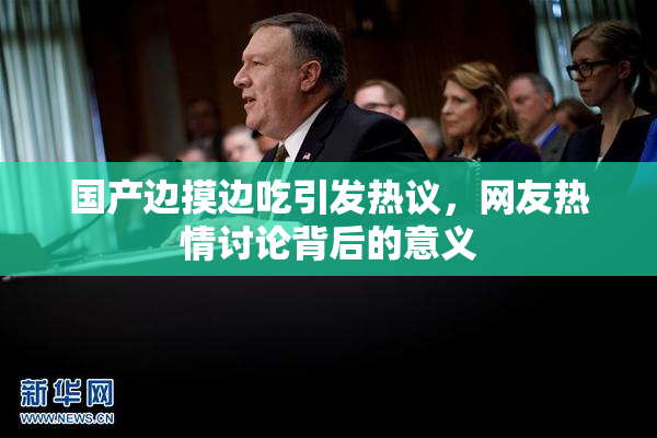 国产边摸边吃引发热议，网友热情讨论背后的意义
