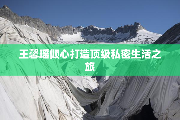 王馨瑶倾心打造顶级私密生活之旅