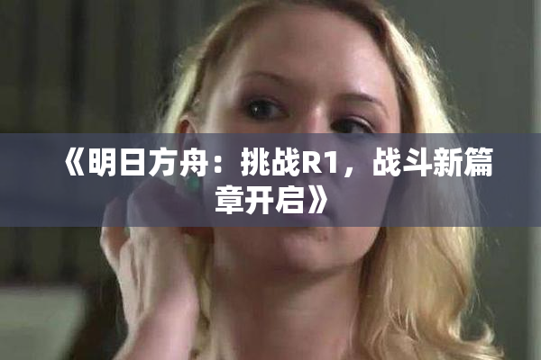 《明日方舟：挑战R1，战斗新篇章开启》