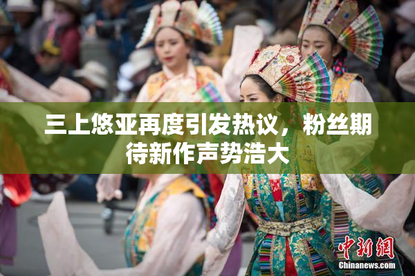三上悠亚再度引发热议，粉丝期待新作声势浩大