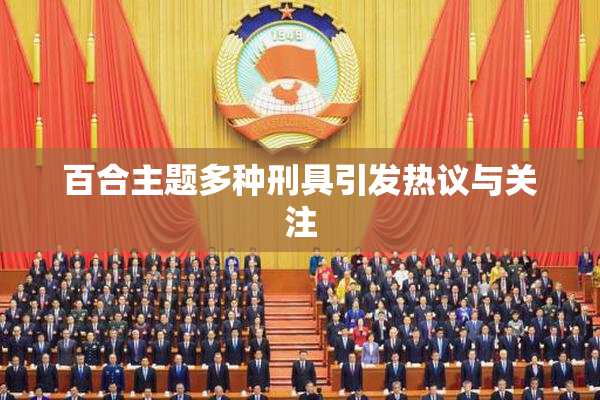 百合主题多种刑具引发热议与关注