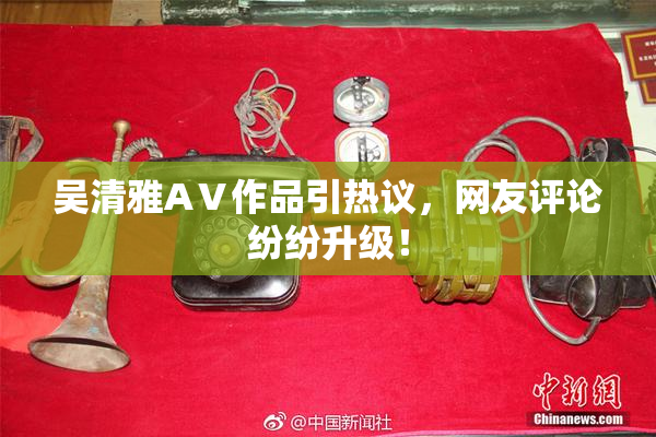 吴清雅AⅤ作品引热议，网友评论纷纷升级！