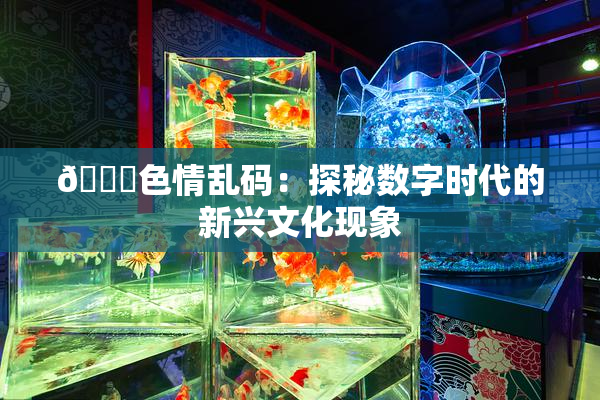 🔞色情乱码：探秘数字时代的新兴文化现象