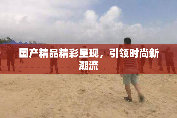 国产精品精彩呈现，引领时尚新潮流