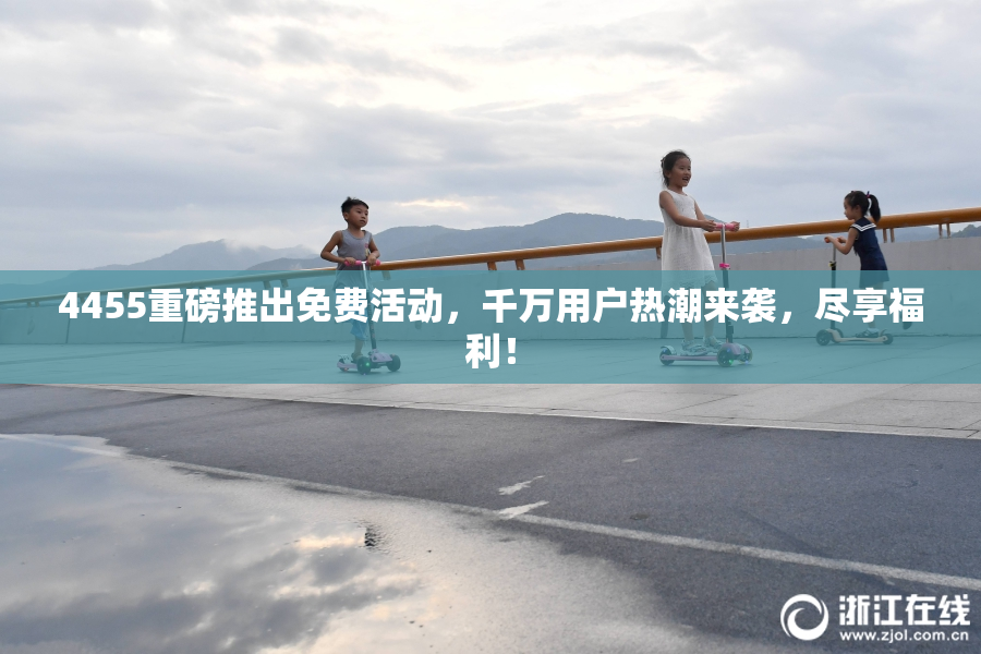 4455重磅推出免费活动，千万用户热潮来袭，尽享福利！