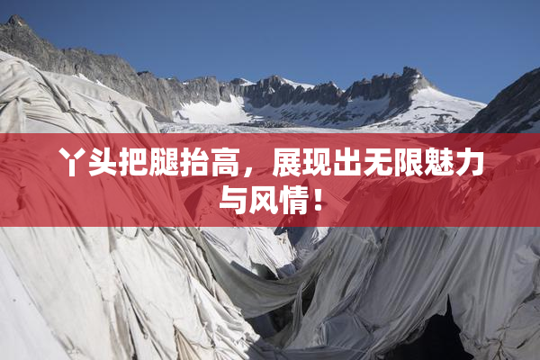 丫头把腿抬高，展现出无限魅力与风情！