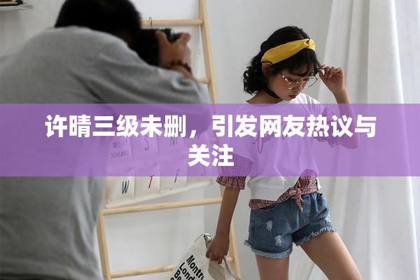 许晴三级未删，引发网友热议与关注
