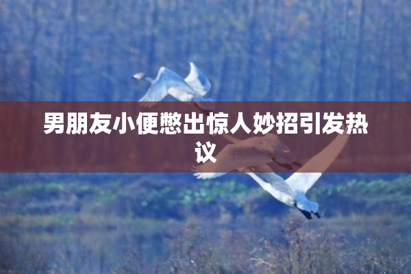男朋友小便憋出惊人妙招引发热议