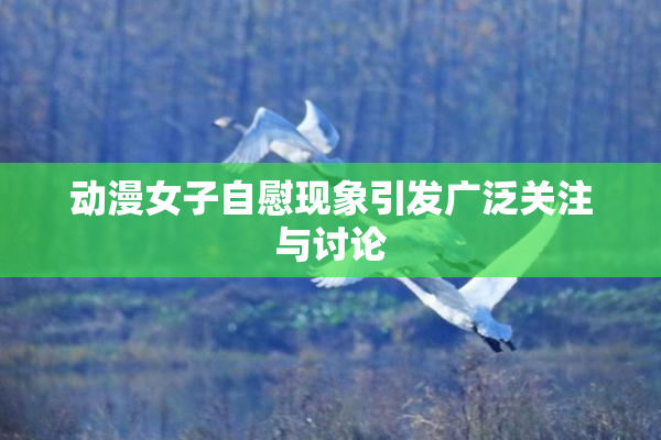 动漫女子自慰现象引发广泛关注与讨论