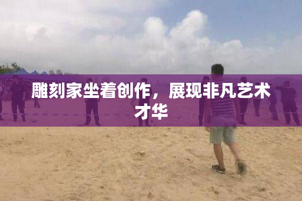 雕刻家坐着创作，展现非凡艺术才华