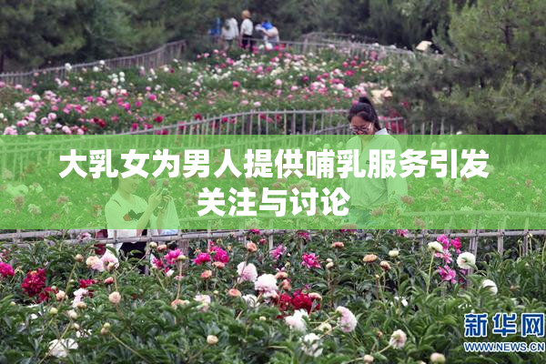 大乳女为男人提供哺乳服务引发关注与讨论