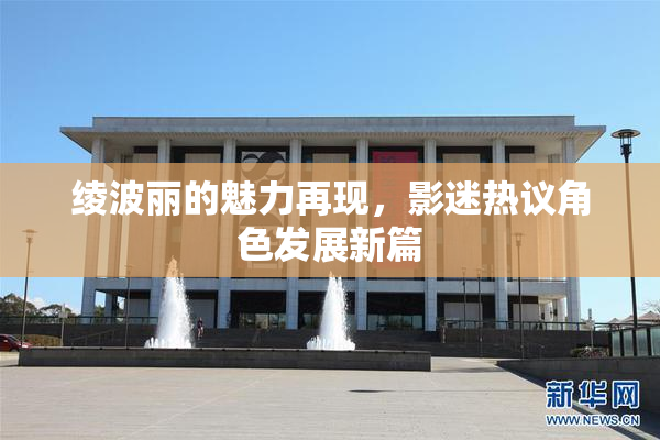 绫波丽的魅力再现，影迷热议角色发展新篇